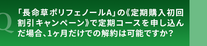 「長命草ポリフェノールA」の《定期購入初回割引キャンペーン》で定期コースを申し込んだ場合、1ヶ月だけでの解約は可能ですか?